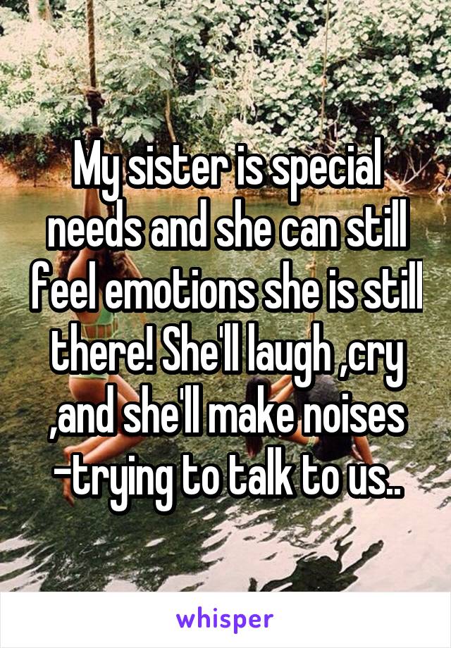 My sister is special needs and she can still feel emotions she is still there! She'll laugh ,cry ,and she'll make noises -trying to talk to us..