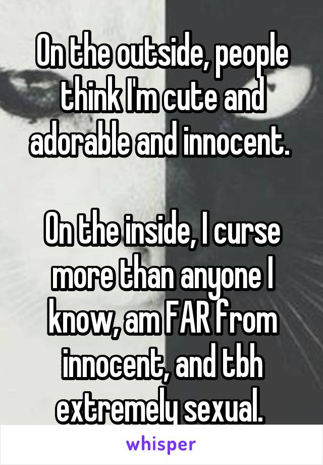 On the outside, people think I'm cute and adorable and innocent. 

On the inside, I curse more than anyone I know, am FAR from innocent, and tbh extremely sexual. 