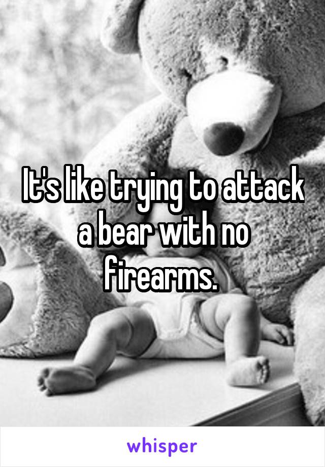 It's like trying to attack a bear with no firearms. 