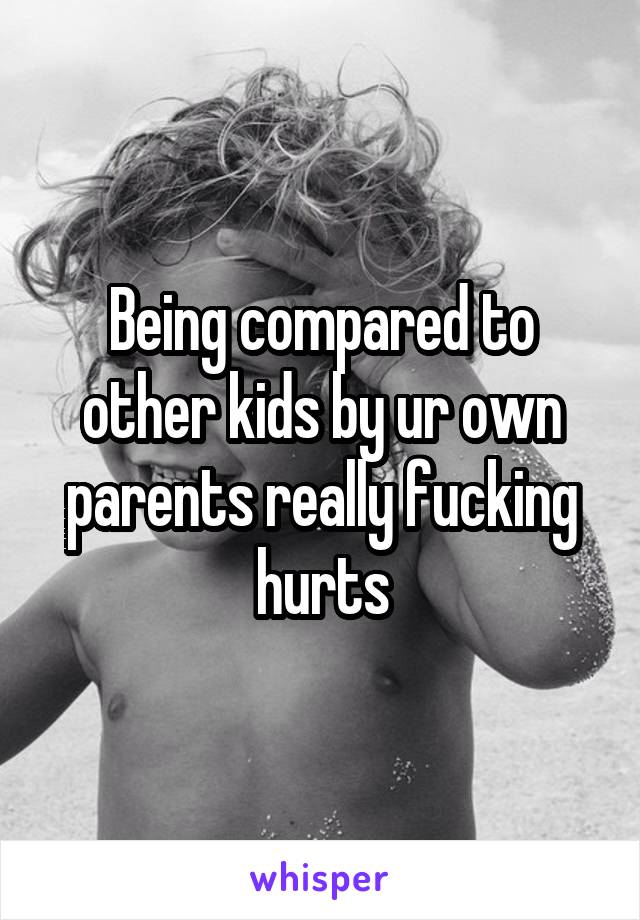 Being compared to other kids by ur own parents really fucking hurts