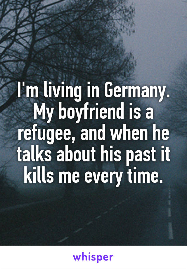 I'm living in Germany. My boyfriend is a refugee, and when he talks about his past it kills me every time.