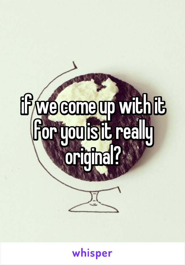 if we come up with it for you is it really original?