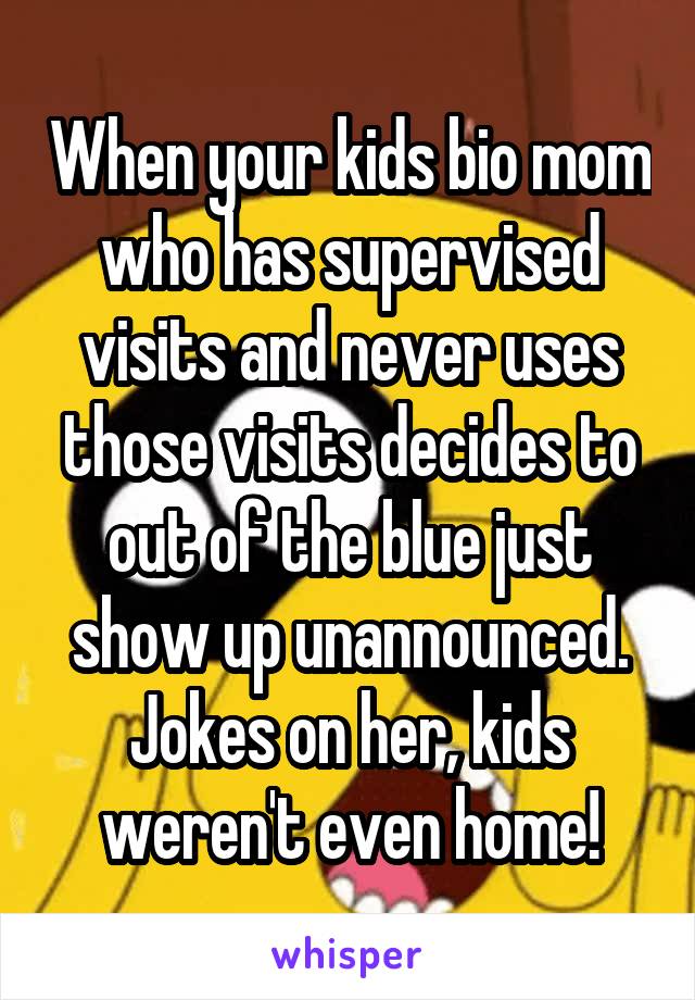 When your kids bio mom who has supervised visits and never uses those visits decides to out of the blue just show up unannounced. Jokes on her, kids weren't even home!