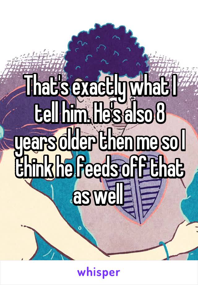 That's exactly what I tell him. He's also 8 years older then me so I think he feeds off that as well 