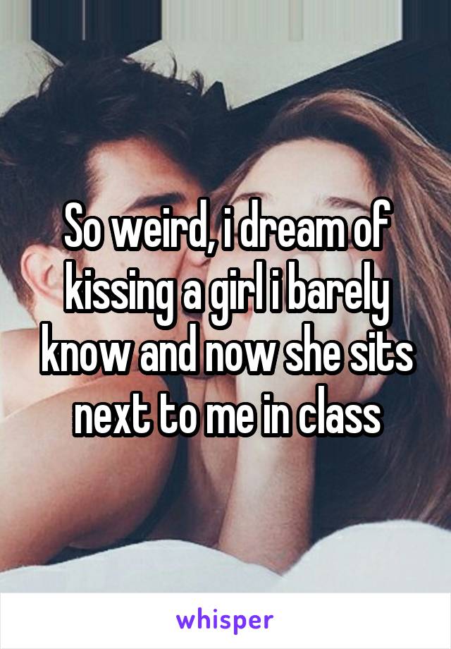 So weird, i dream of kissing a girl i barely know and now she sits next to me in class