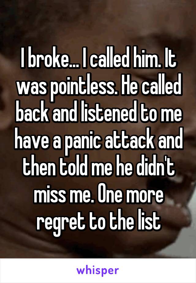 I broke... I called him. It was pointless. He called back and listened to me have a panic attack and then told me he didn't miss me. One more regret to the list