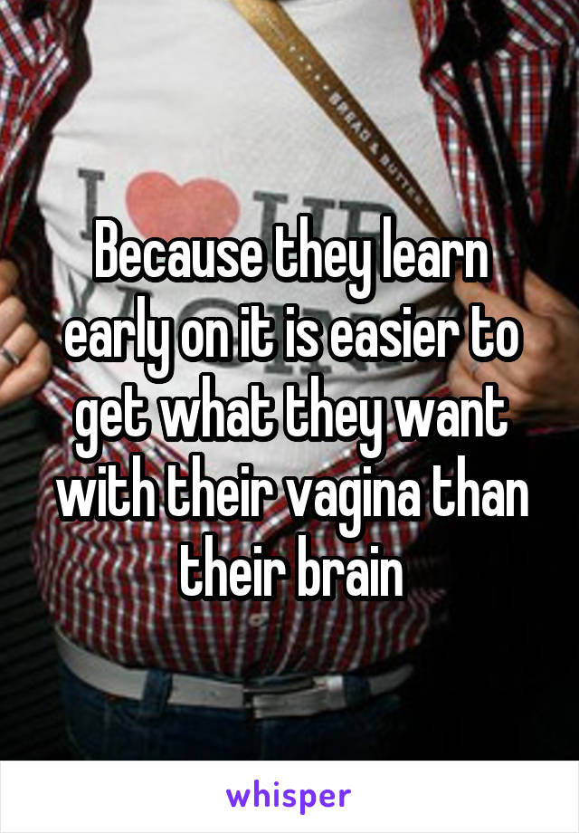 Because they learn early on it is easier to get what they want with their vagina than their brain