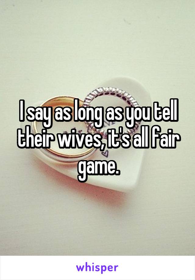 I say as long as you tell their wives, it's all fair game.
