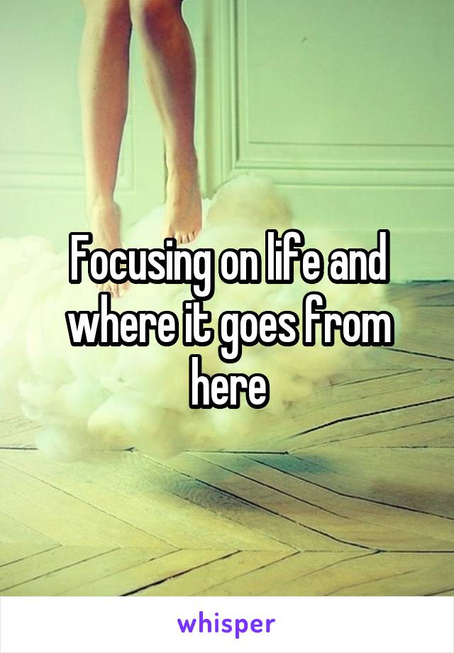 Focusing on life and where it goes from here