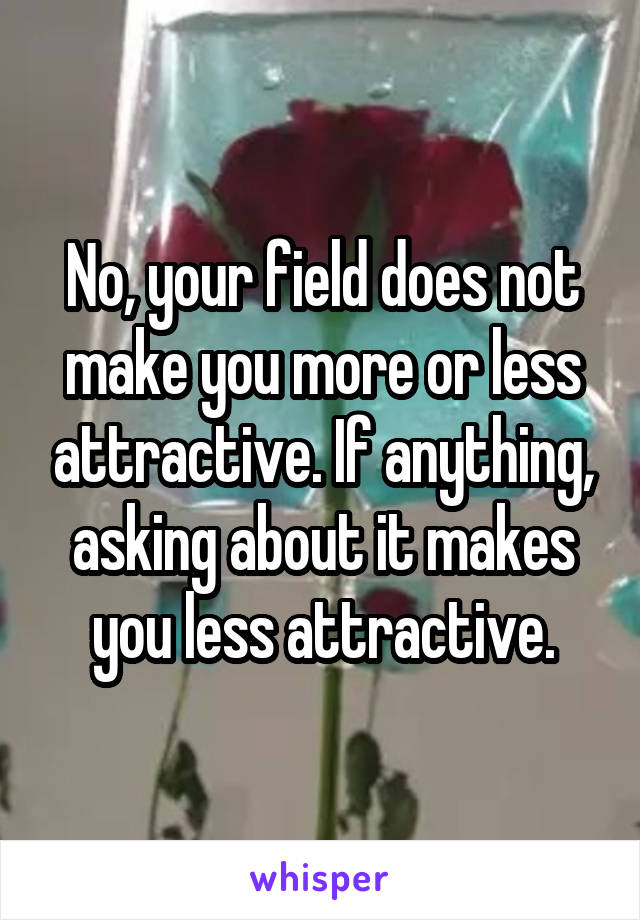 No, your field does not make you more or less attractive. If anything, asking about it makes you less attractive.