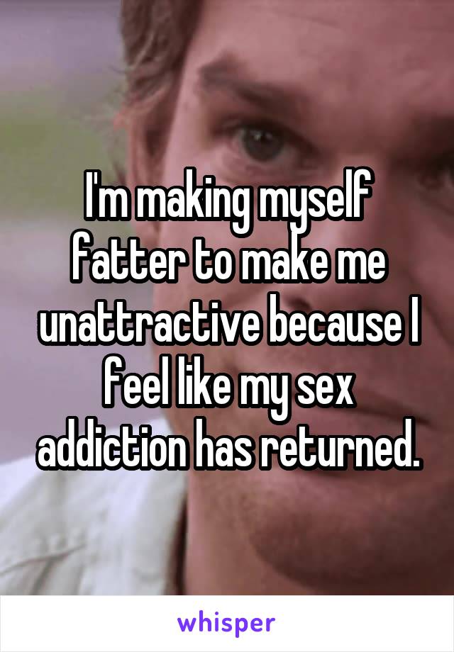 I'm making myself fatter to make me unattractive because I feel like my sex addiction has returned.