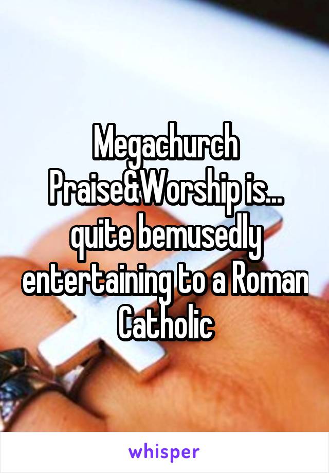 Megachurch Praise&Worship is... quite bemusedly entertaining to a Roman Catholic