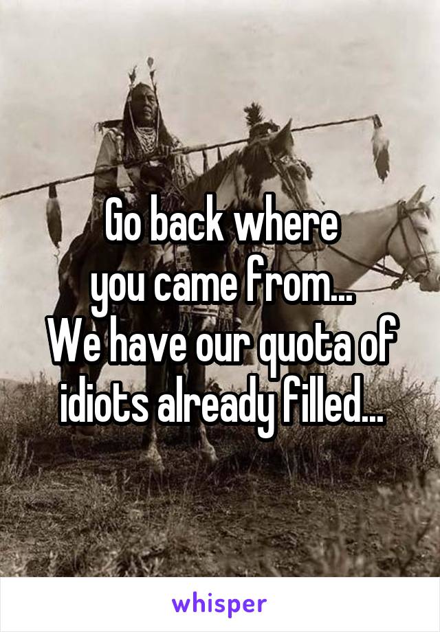Go back where
you came from...
We have our quota of idiots already filled...