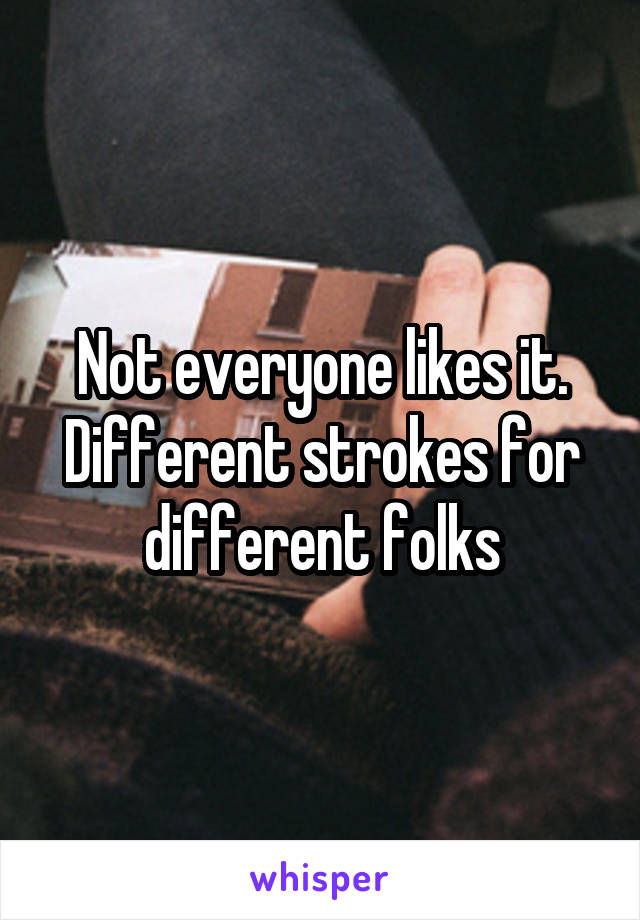 Not everyone likes it. Different strokes for different folks
