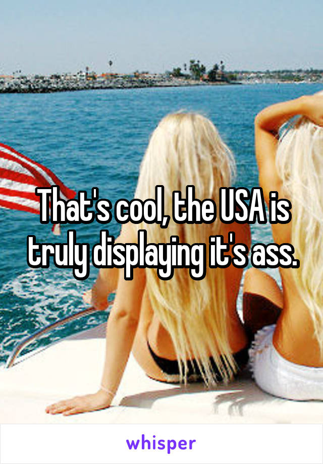 That's cool, the USA is truly displaying it's ass.