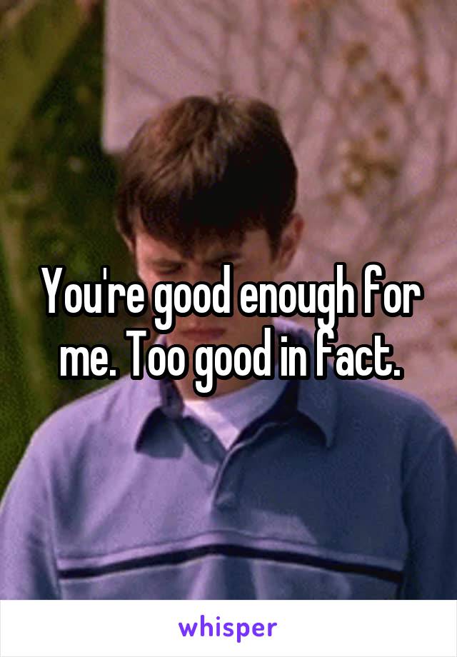You're good enough for me. Too good in fact.