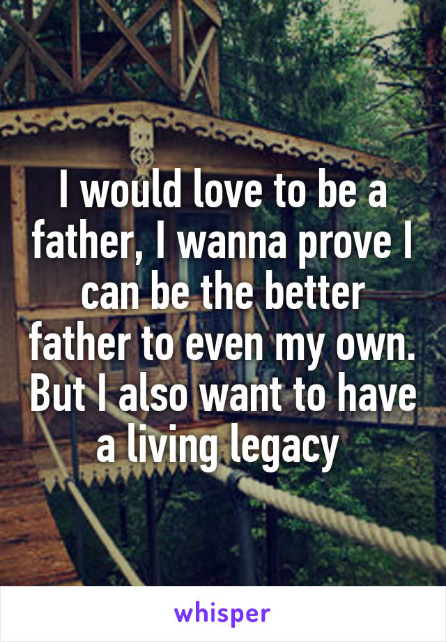 I would love to be a father, I wanna prove I can be the better father to even my own. But I also want to have a living legacy 
