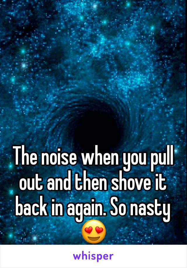 The noise when you pull out and then shove it back in again. So nasty 😍