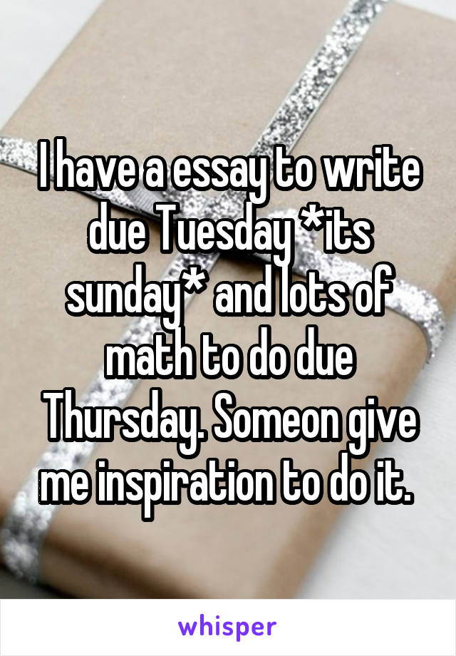 I have a essay to write due Tuesday *its sunday* and lots of math to do due Thursday. Someon give me inspiration to do it. 