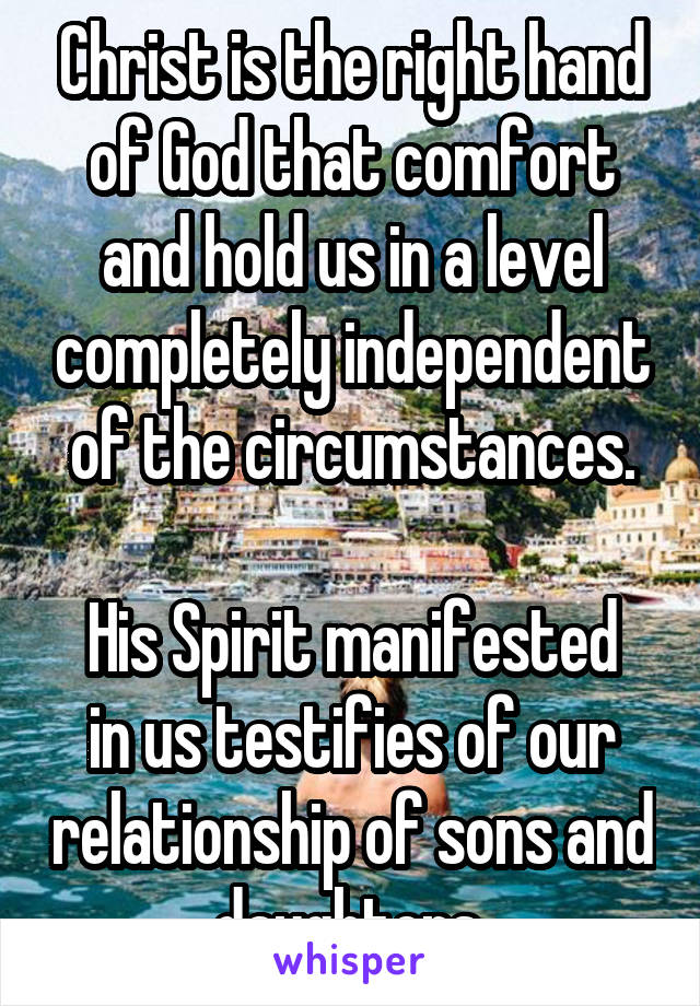 Christ is the right hand of God that comfort and hold us in a level completely independent of the circumstances.

His Spirit manifested in us testifies of our relationship of sons and daughters.