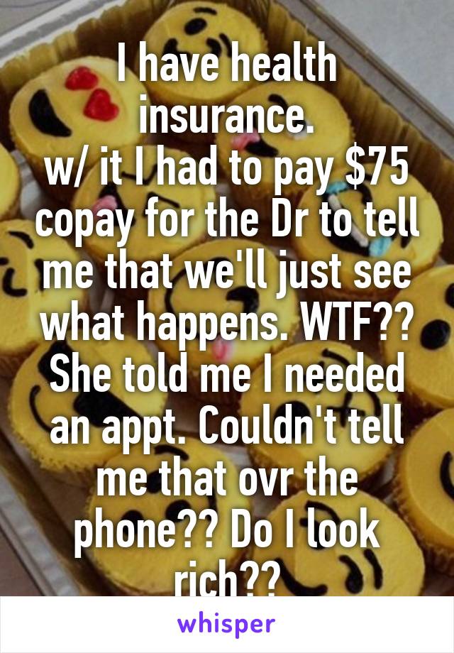 I have health insurance.
w/ it I had to pay $75 copay for the Dr to tell me that we'll just see what happens. WTF?? She told me I needed an appt. Couldn't tell me that ovr the phone?? Do I look rich??