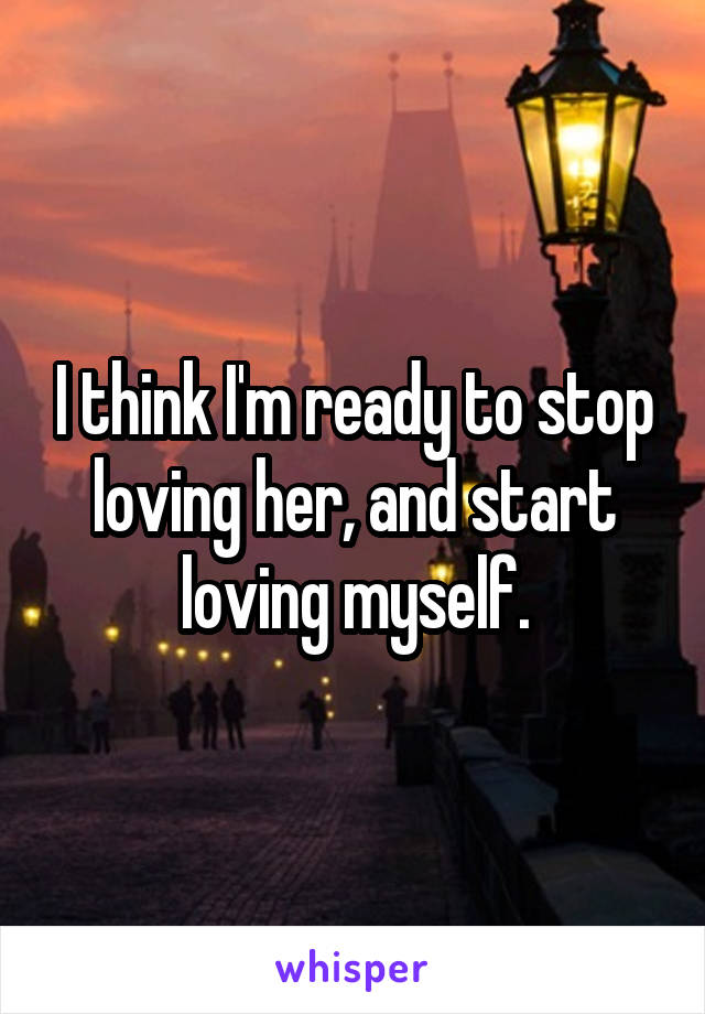 I think I'm ready to stop loving her, and start loving myself.