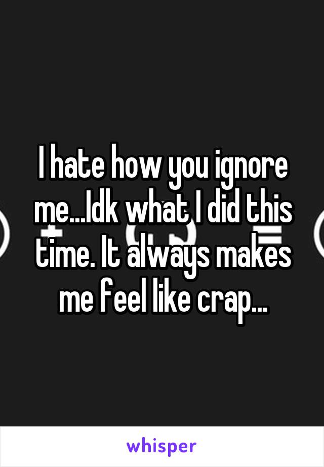 I hate how you ignore me...Idk what I did this time. It always makes me feel like crap...