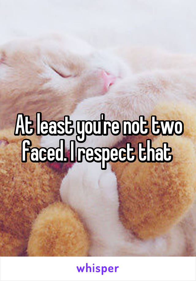 At least you're not two faced. I respect that 