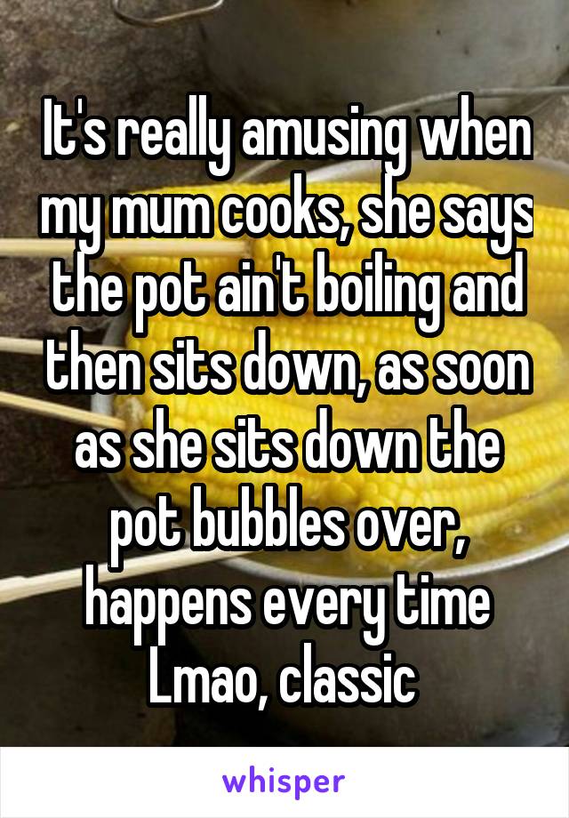 It's really amusing when my mum cooks, she says the pot ain't boiling and then sits down, as soon as she sits down the pot bubbles over, happens every time Lmao, classic 