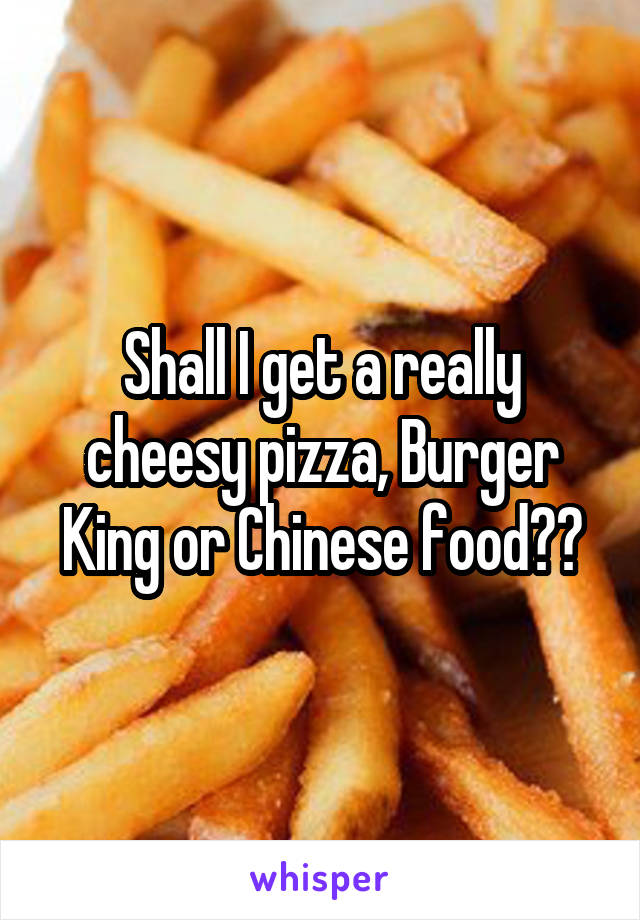 Shall I get a really cheesy pizza, Burger King or Chinese food??