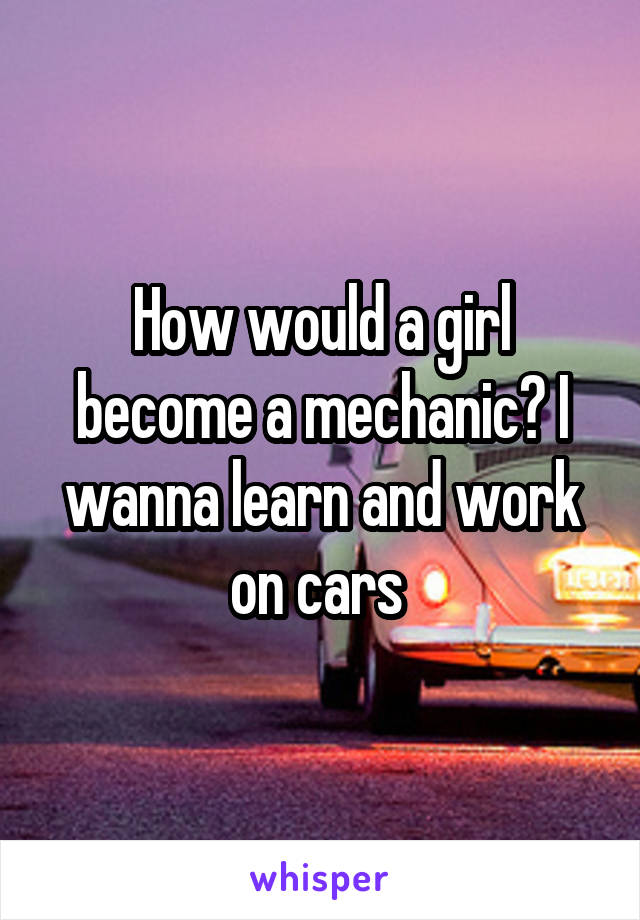 How would a girl become a mechanic? I wanna learn and work on cars 