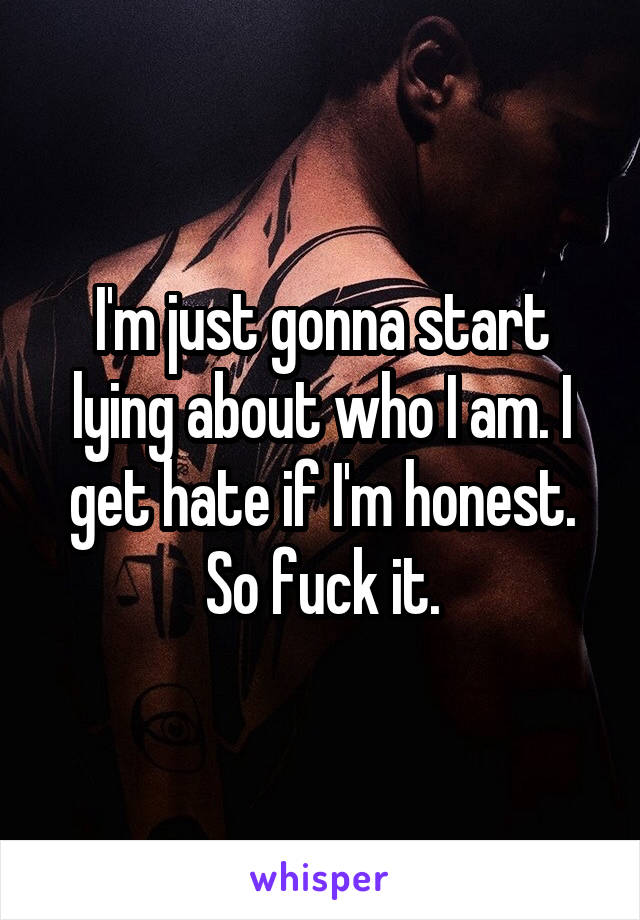 I'm just gonna start lying about who I am. I get hate if I'm honest. So fuck it.