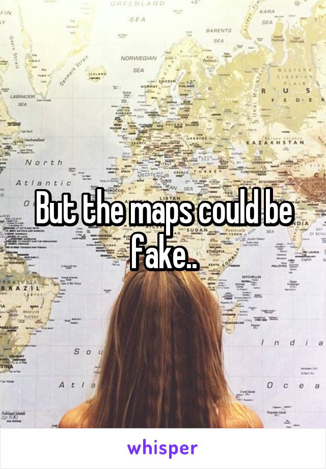 But the maps could be fake..