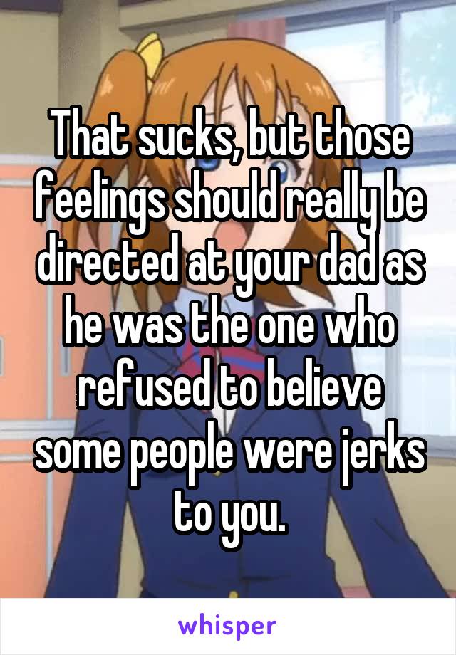That sucks, but those feelings should really be directed at your dad as he was the one who refused to believe some people were jerks to you.