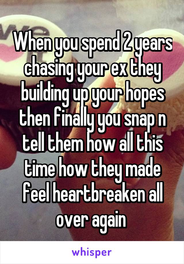 When you spend 2 years chasing your ex they building up your hopes then finally you snap n tell them how all this time how they made feel heartbreaken all over again 