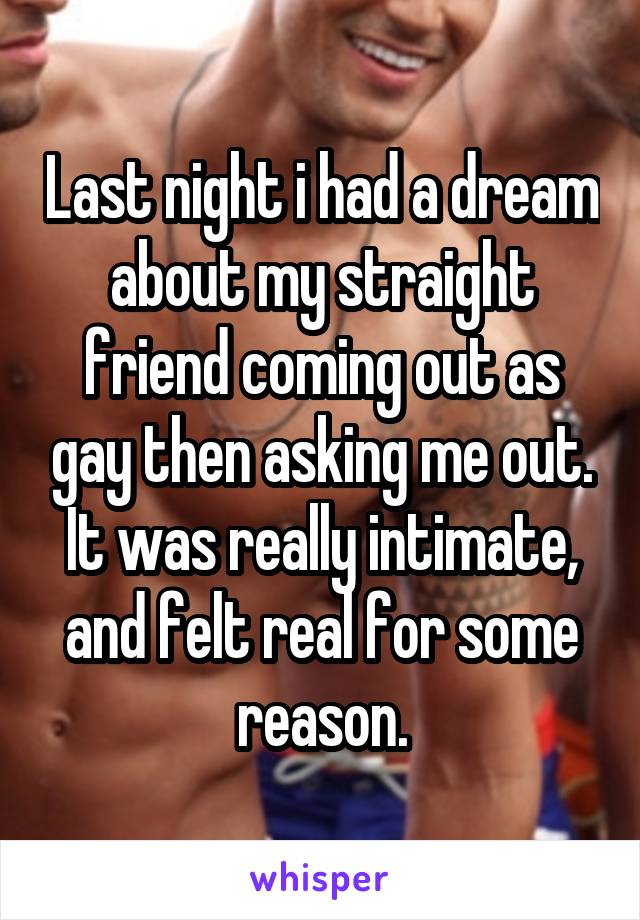 Last night i had a dream about my straight friend coming out as gay then asking me out. It was really intimate, and felt real for some reason.