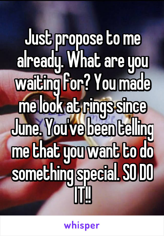 Just propose to me already. What are you waiting for? You made me look at rings since June. You've been telling me that you want to do something special. SO DO IT!!