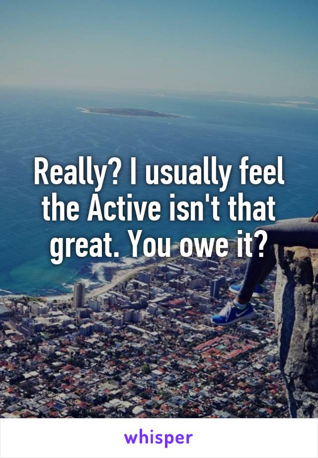 Really? I usually feel the Active isn't that great. You owe it?
