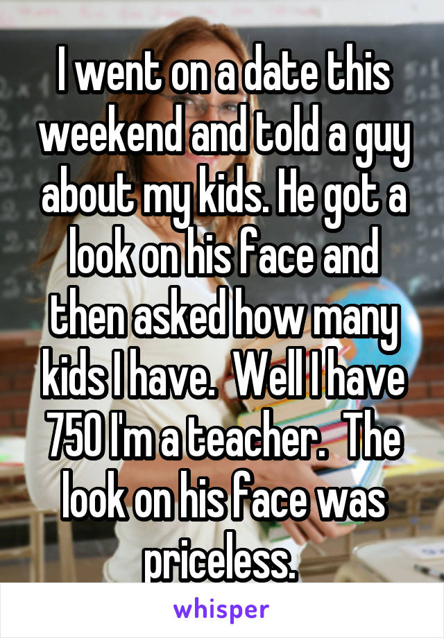 I went on a date this weekend and told a guy about my kids. He got a look on his face and then asked how many kids I have.  Well I have 750 I'm a teacher.  The look on his face was priceless. 
