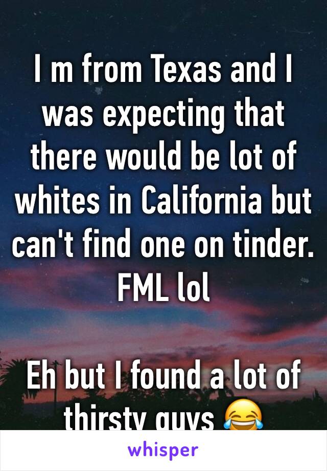 I m from Texas and I was expecting that there would be lot of whites in California but can't find one on tinder. FML lol 

Eh but I found a lot of thirsty guys 😂