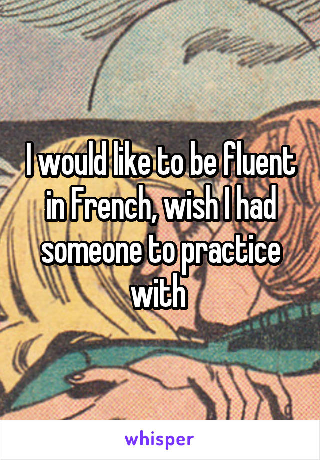 I would like to be fluent in French, wish I had someone to practice with 