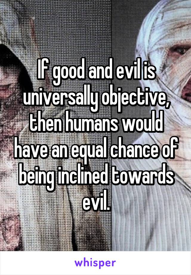 If good and evil is universally objective, then humans would have an equal chance of being inclined towards evil.