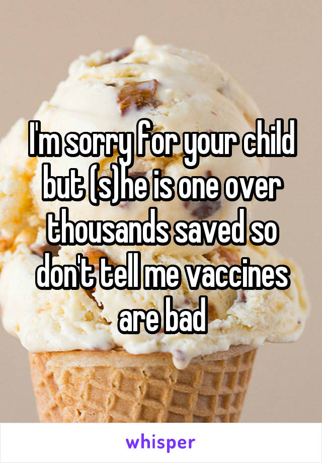 I'm sorry for your child but (s)he is one over thousands saved so don't tell me vaccines are bad