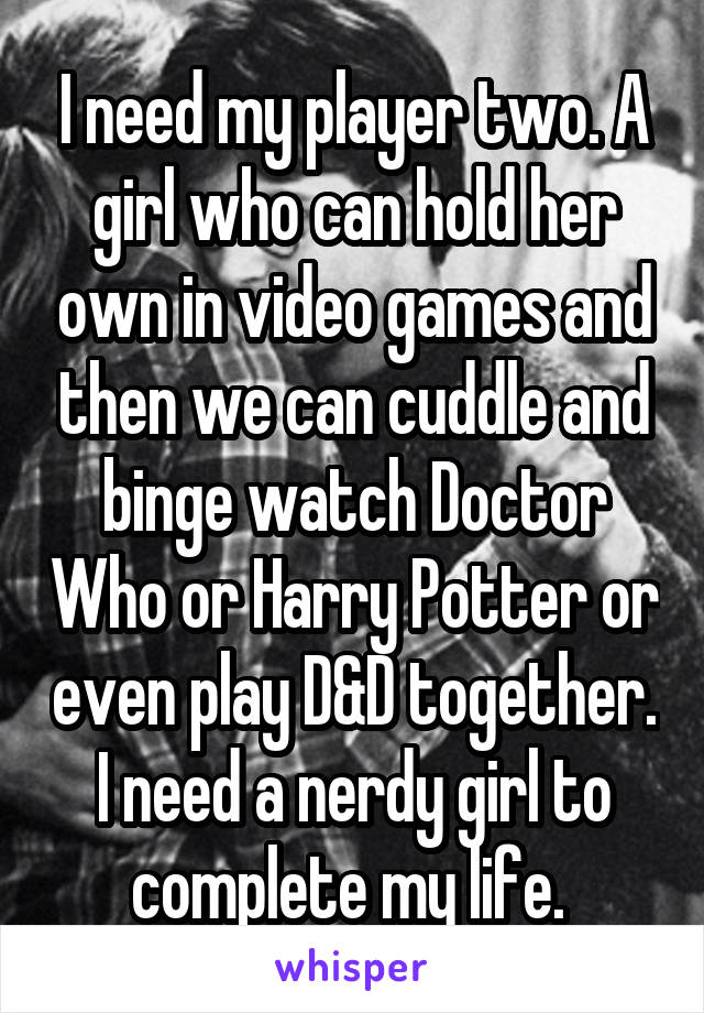 I need my player two. A girl who can hold her own in video games and then we can cuddle and binge watch Doctor Who or Harry Potter or even play D&D together. I need a nerdy girl to complete my life. 