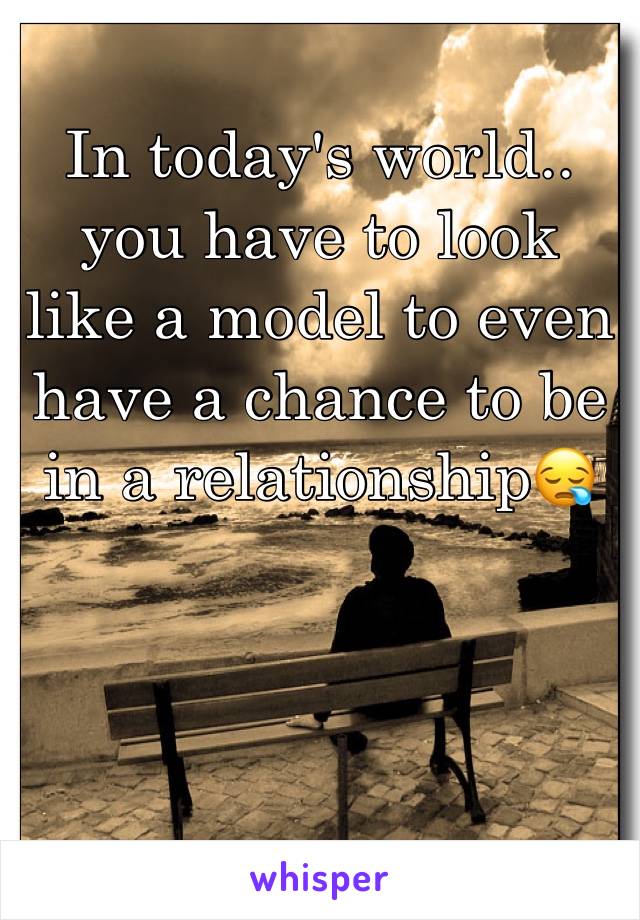 In today's world.. you have to look like a model to even have a chance to be in a relationship😪