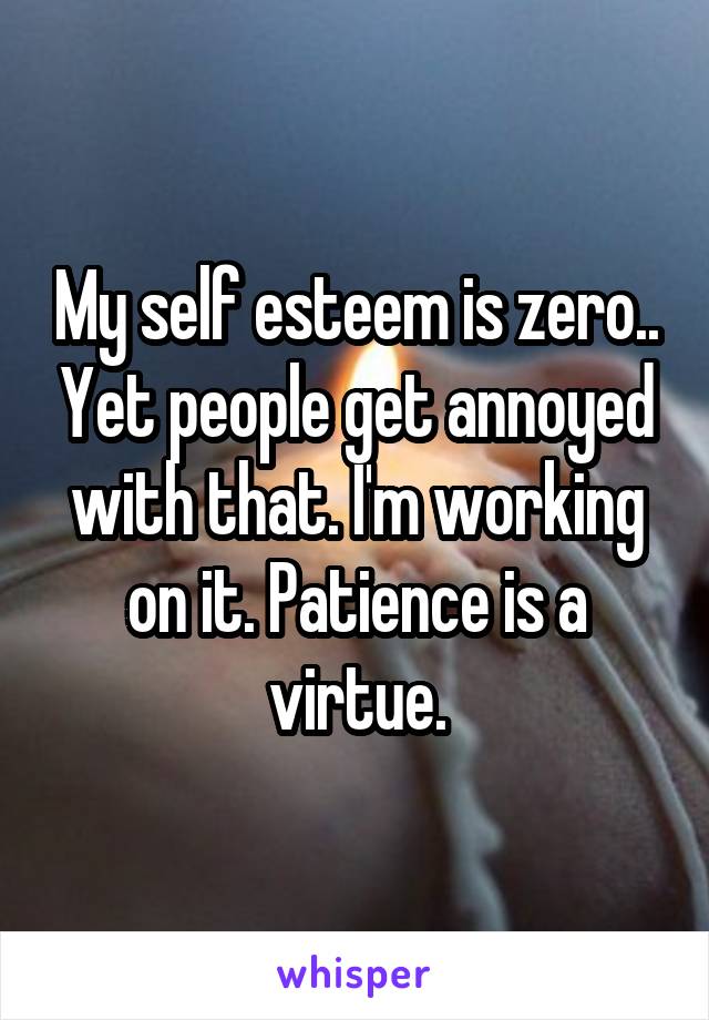 My self esteem is zero.. Yet people get annoyed with that. I'm working on it. Patience is a virtue.