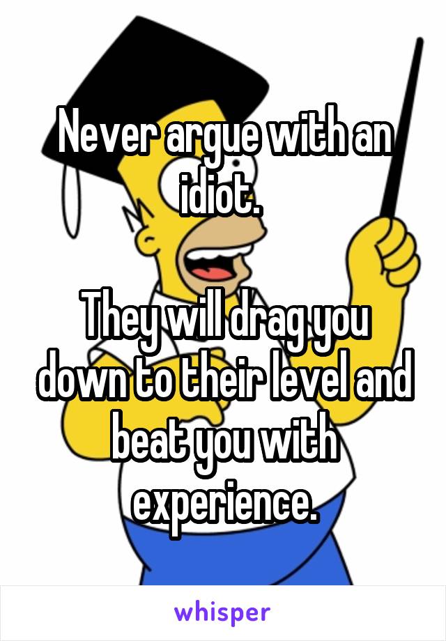 Never argue with an idiot. 

They will drag you down to their level and beat you with experience.