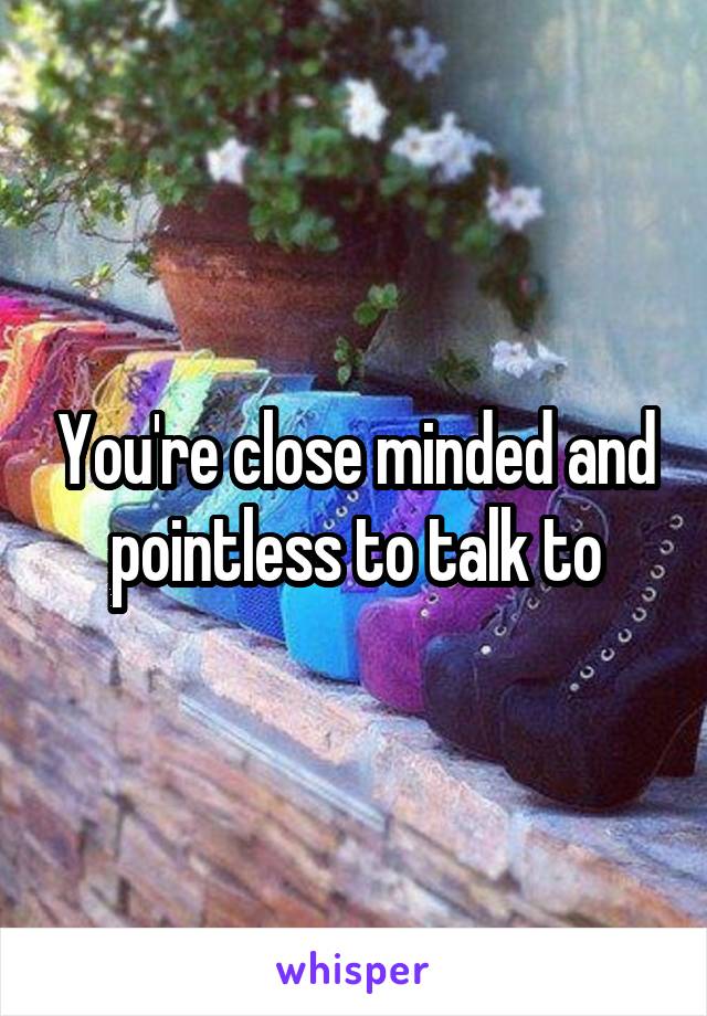 You're close minded and pointless to talk to