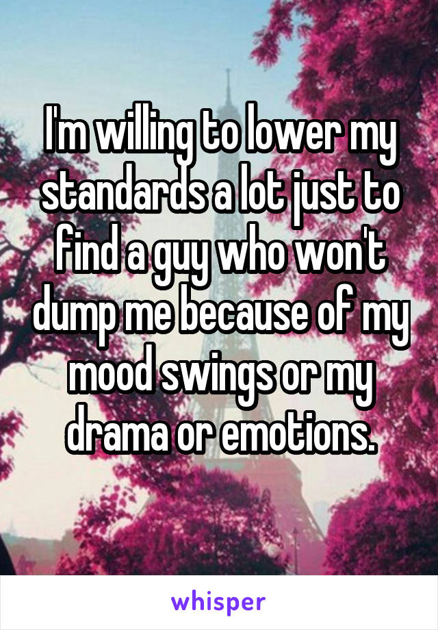 I'm willing to lower my standards a lot just to find a guy who won't dump me because of my
mood swings or my drama or emotions.
