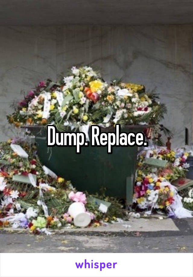 Dump. Replace.